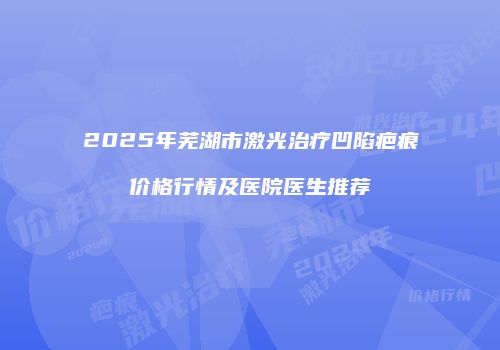 2025年芜湖市激光治疗凹陷疤痕价格行情及医院医生推荐