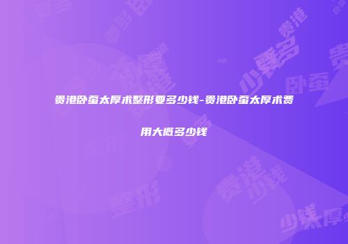 贵港卧蚕太厚术整形要多少钱-贵港卧蚕太厚术费用大概多少钱