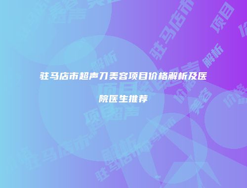 驻马店市超声刀美容项目价格解析及医院医生推荐