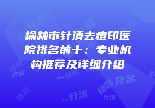 榆林市针清去痘印医院排名前十：专业机构推荐及详细介绍