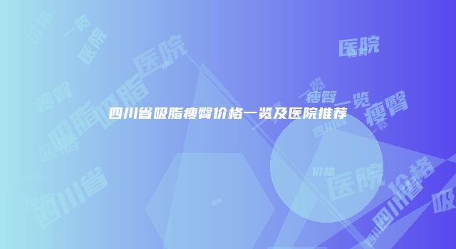 四川省吸脂瘦臀价格一览及医院推荐