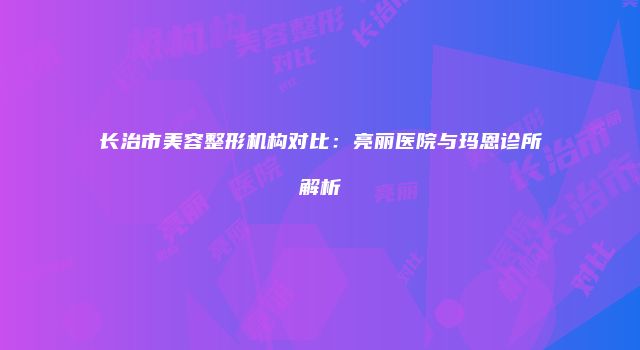 长治市美容整形机构对比：亮丽医院与玛恩诊所解析