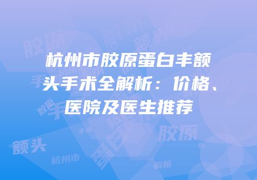 杭州市胶原蛋白丰额头手术全解析：价格、医院及医生推荐