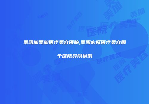 贵阳加美加医疗美容医院,贵阳必妩医疗美容哪个医院好附案例