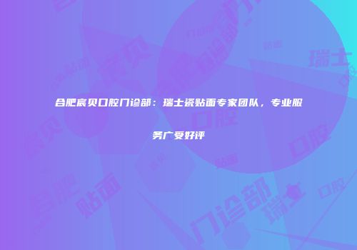 合肥宸贝口腔门诊部：瑞士瓷贴面专家团队，专业服务广受好评