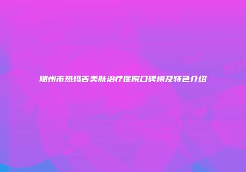 随州市热玛吉美肤治疗医院口碑榜及特色介绍