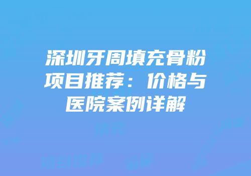深圳牙周填充骨粉项目推荐：价格与医院案例详解