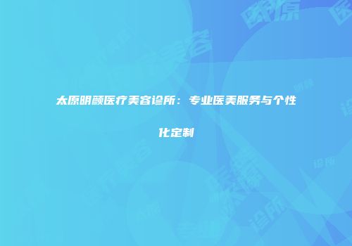 太原明颜医疗美容诊所：专业医美服务与个性化定制