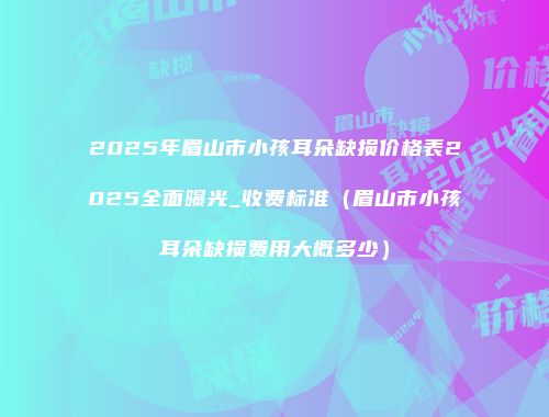 2025年眉山市小孩耳朵缺损价格表2025全面曝光_收费标准（眉山市小孩耳朵缺损费用大概多少）