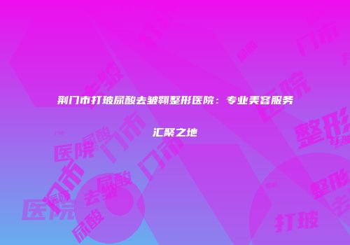 荆门市打玻尿酸去皱翱整形医院：专业美容服务汇聚之地