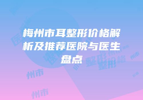 梅州市耳整形价格解析及推荐医院与医生盘点
