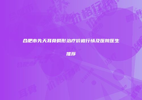 合肥市先天耳骨畸形治疗价格行情及医院医生推荐
