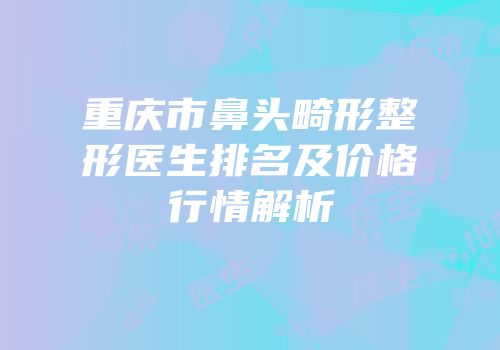 重庆市鼻头畸形整形医生排名及价格行情解析