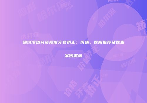 哈尔滨达芬奇隐形牙套矫正：价格、医院推荐及医生案例解析