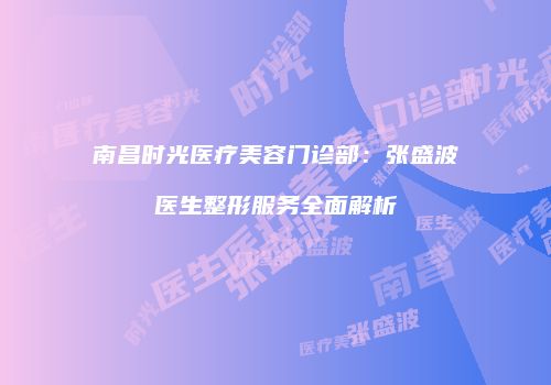 南昌时光医疗美容门诊部：张盛波医生整形服务全面解析