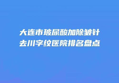 大连市玻尿酸加除皱针去川字纹医院排名盘点