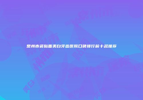常州市瓷贴面美白牙齿医院口碑排行前十名推荐