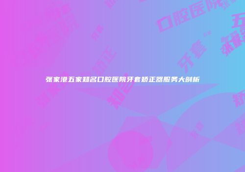 张家港五家知名口腔医院牙套矫正器服务大剖析