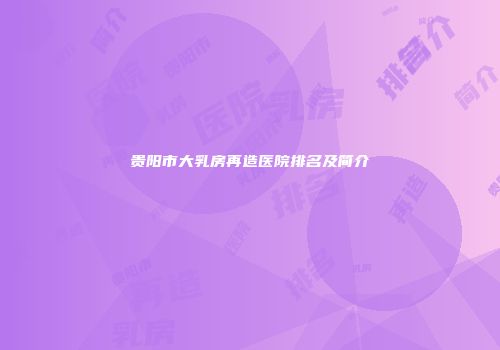 贵阳市大乳房再造医院排名及简介