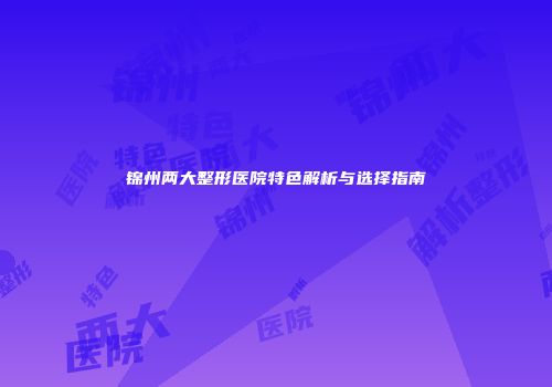 锦州两大整形医院特色解析与选择指南