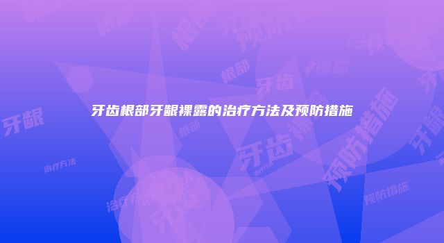 牙齿根部牙龈裸露的治疗方法及预防措施