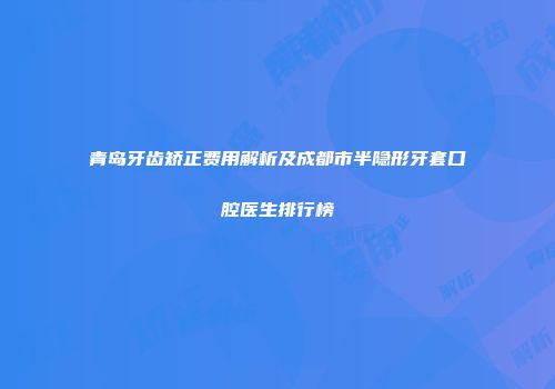 青岛牙齿矫正费用解析及成都市半隐形牙套口腔医生排行榜