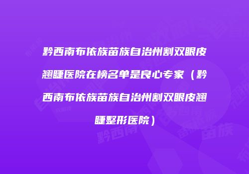 黔西南布依族苗族自治州割双眼皮翘睫医院在榜名单是良心专家（黔西南布依族苗族自治州割双眼皮翘睫整形医院）