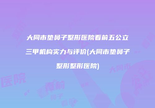 大同市垫鼻子整形医院看前五公立三甲机构实力与评价(大同市垫鼻子整形整形医院)