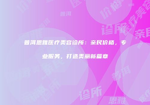 普洱恩雅医疗美容诊所：亲民价格，专业服务，打造美丽新篇章