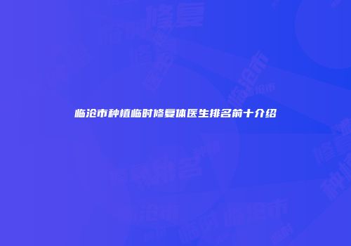 临沧市种植临时修复体医生排名前十介绍