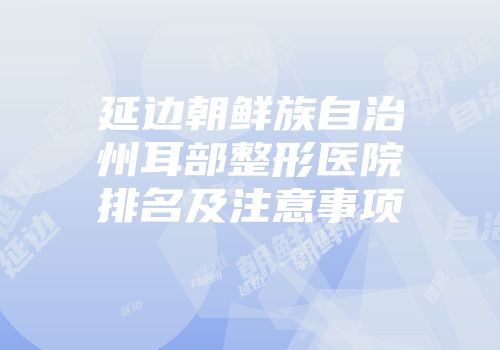 延边朝鲜族自治州耳部整形医院排名及注意事项