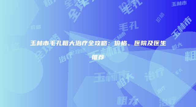 玉林市毛孔粗大治疗全攻略：价格、医院及医生推荐