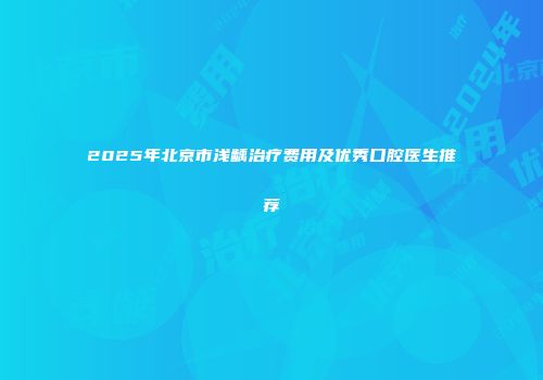 2025年北京市浅龋治疗费用及优秀口腔医生推荐