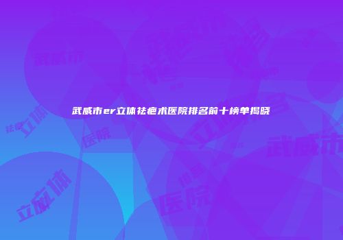 武威市er立体祛疤术医院排名前十榜单揭晓