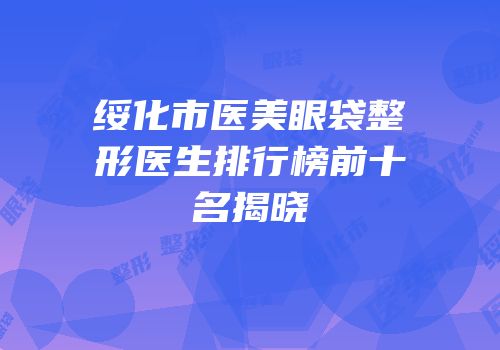 绥化市医美眼袋整形医生排行榜前十名揭晓