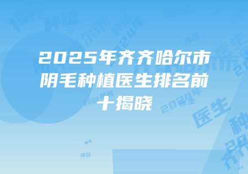 2025年齐齐哈尔市阴毛种植医生排名前十揭晓