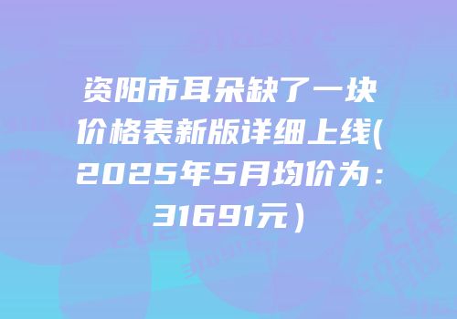 资阳市耳朵缺了一块价格表新版详细上线(2025年5月均价为：31691元）