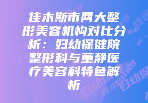 佳木斯市两大整形美容机构对比分析：妇幼保健院整形科与董静医疗美容科特色解析