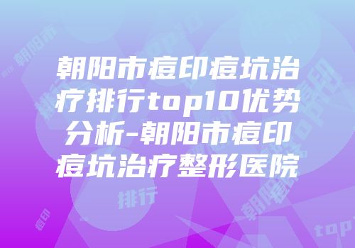 朝阳市痘印痘坑治疗排行top10优势分析-朝阳市痘印痘坑治疗整形医院