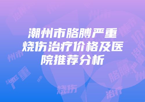 潮州市胳膊严重烧伤治疗价格及医院推荐分析