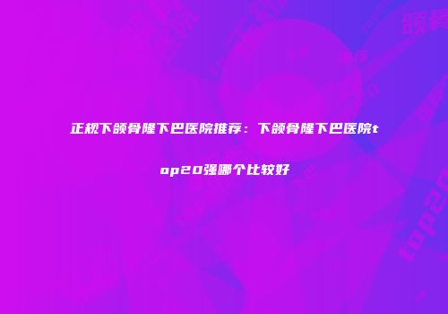 正规下颌骨隆下巴医院推荐：下颌骨隆下巴医院top20强哪个比较好