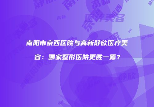 南阳市京西医院与高新静欣医疗美容：哪家整形医院更胜一筹？