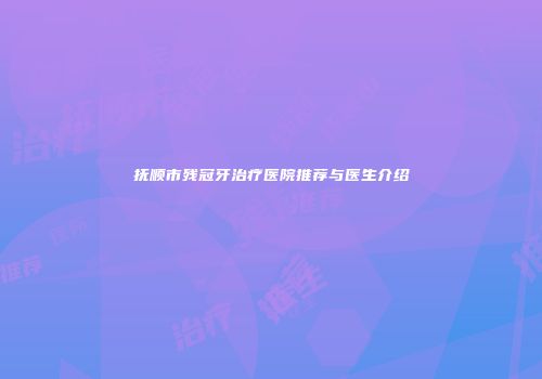抚顺市残冠牙治疗医院推荐与医生介绍