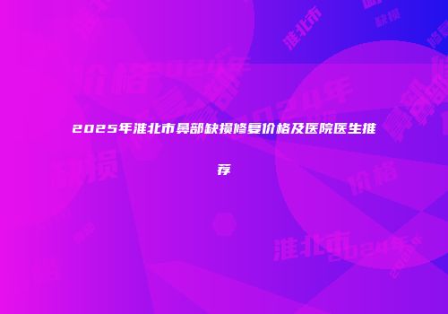 2025年淮北市鼻部缺损修复价格及医院医生推荐