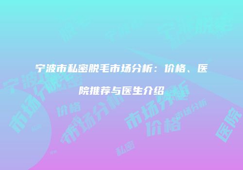 宁波市私密脱毛市场分析：价格、医院推荐与医生介绍