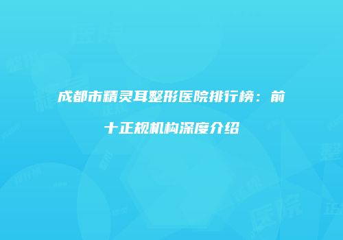 成都市精灵耳整形医院排行榜：前十正规机构深度介绍