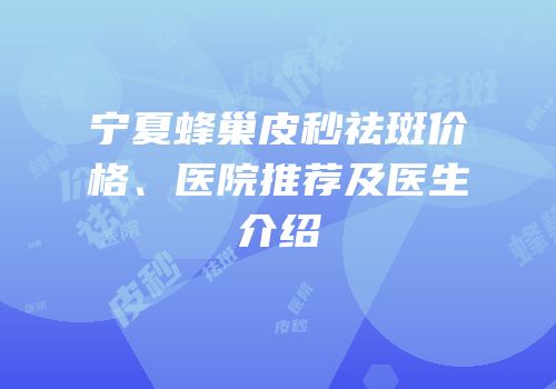 宁夏蜂巢皮秒祛斑价格、医院推荐及医生介绍