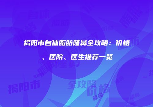 揭阳市自体脂肪隆鼻全攻略：价格、医院、医生推荐一览
