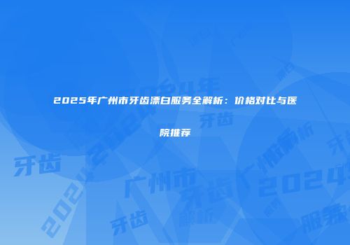 2025年广州市牙齿漂白服务全解析：价格对比与医院推荐