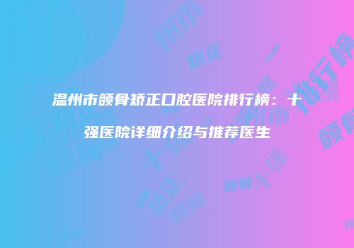 温州市颌骨矫正口腔医院排行榜：十强医院详细介绍与推荐医生